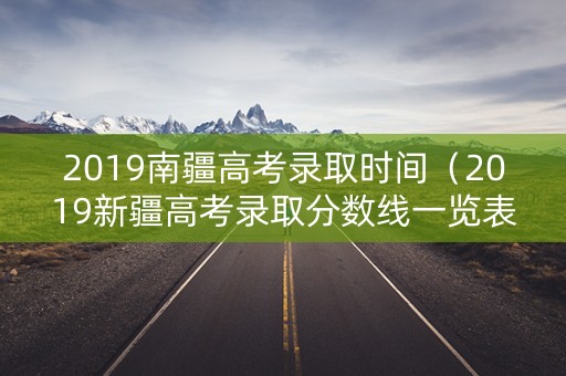 2019南疆高考录取时间（2019新疆高考录取分数线一览表）