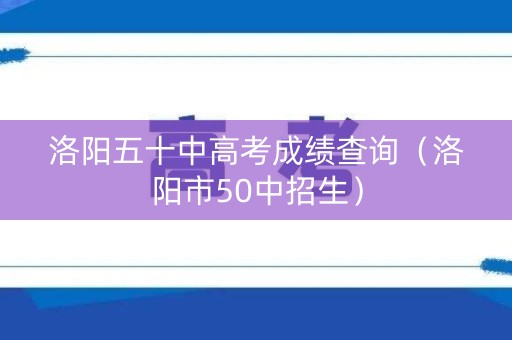 洛阳五十中高考成绩查询（洛阳市50中招生）