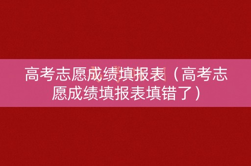 高考志愿成绩填报表（高考志愿成绩填报表填错了）