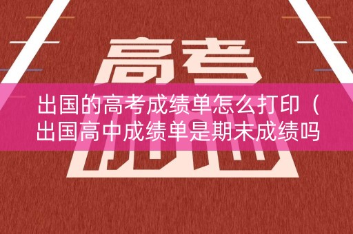 出国的高考成绩单怎么打印（出国高中成绩单是期末成绩吗）