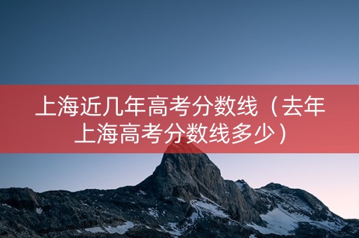 上海近几年高考分数线（去年上海高考分数线多少）