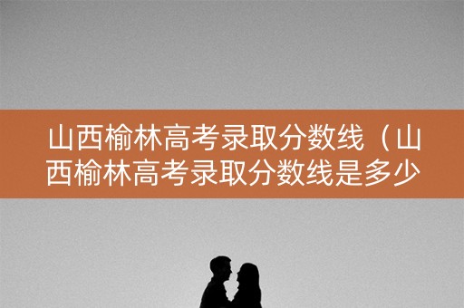 山西榆林高考录取分数线（山西榆林高考录取分数线是多少）