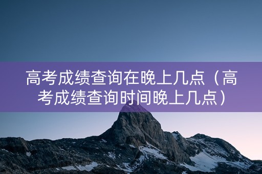 高考成绩查询在晚上几点（高考成绩查询时间晚上几点）