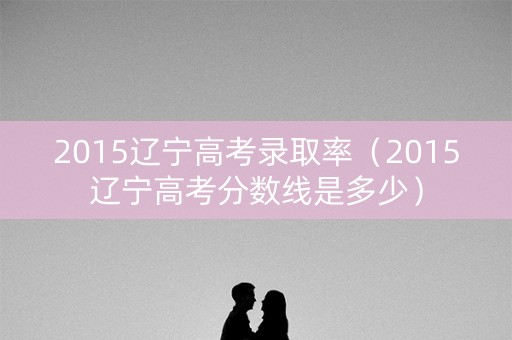 2015辽宁高考录取率（2015辽宁高考分数线是多少）