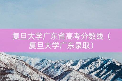 复旦大学广东省高考分数线（复旦大学广东录取）