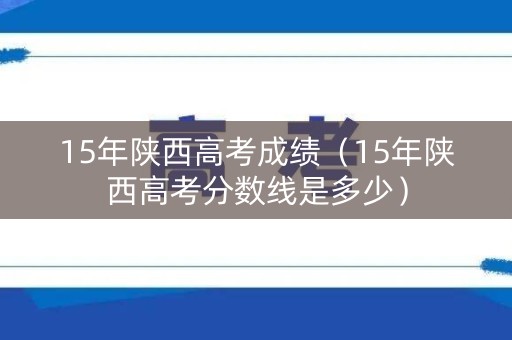 15年陕西高考成绩（15年陕西高考分数线是多少）
