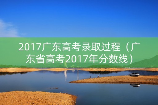 2017广东高考录取过程（广东省高考2017年分数线）