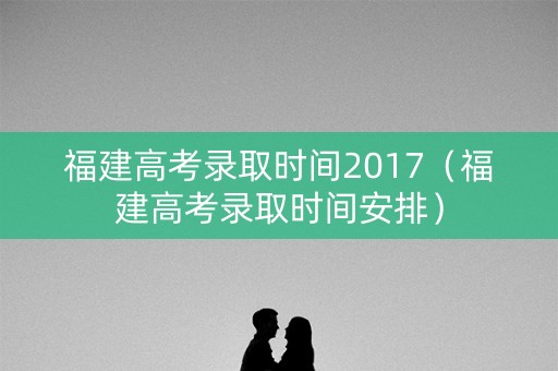 福建高考录取时间2017（福建高考录取时间安排）