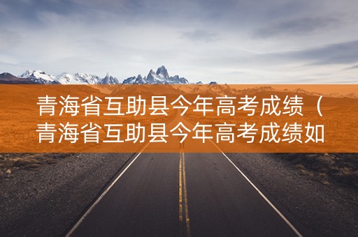 青海省互助县今年高考成绩（青海省互助县今年高考成绩如何）