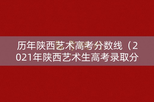 历年陕西艺术高考分数线（2021年陕西艺术生高考录取分数）