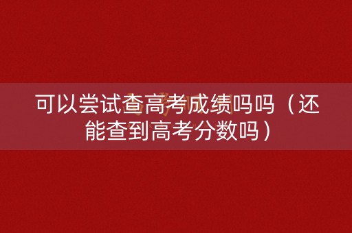 可以尝试查高考成绩吗吗（还能查到高考分数吗）