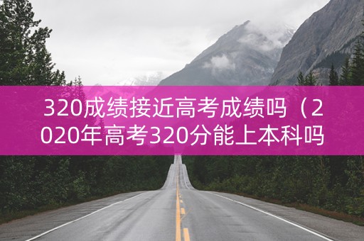 320成绩接近高考成绩吗（2020年高考320分能上本科吗?）