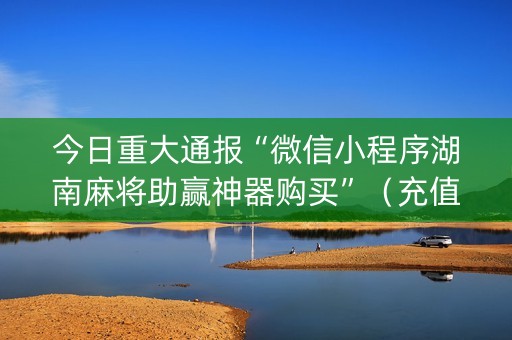 今日重大通报“微信小程序湖南麻将助赢神器购买”（充值会提高胜率么)