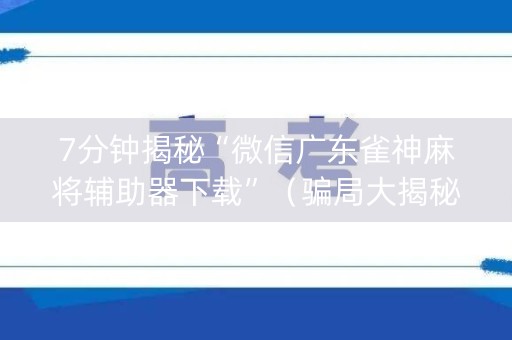 7分钟揭秘“微信广东雀神麻将辅助器下载”（骗局大揭秘)