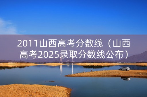2011山西高考分数线（山西高考2025录取分数线公布）