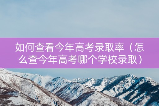 如何查看今年高考录取率（怎么查今年高考哪个学校录取）
