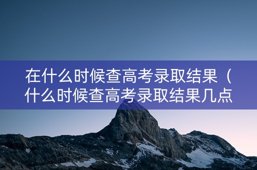 在什么时候查高考录取结果（什么时候查高考录取结果几点到几点）