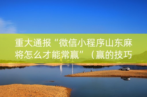 重大通报“微信小程序山东麻将怎么才能常赢”（赢的技巧规律)