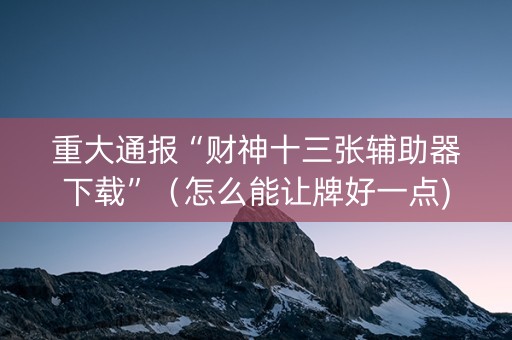 重大通报“财神十三张辅助器下载”（怎么能让牌好一点)