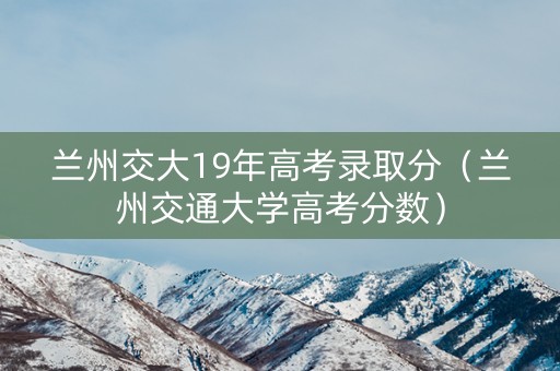 兰州交大19年高考录取分（兰州交通大学高考分数）