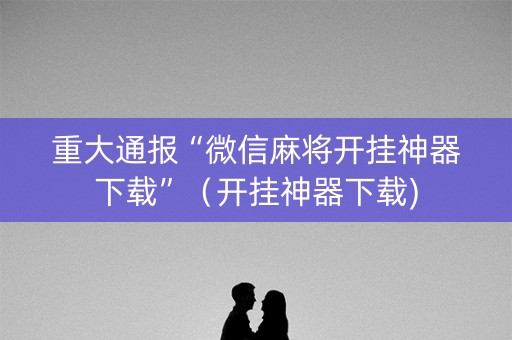 重大通报“微信麻将开挂神器下载”（开挂神器下载)