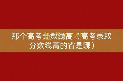 那个高考分数线高（高考录取分数线高的省是哪）