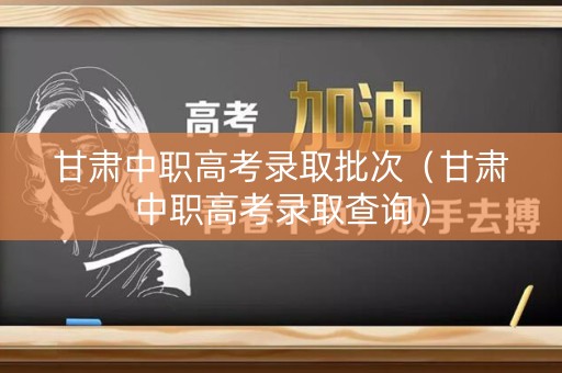 甘肃中职高考录取批次（甘肃中职高考录取查询）