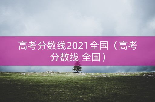 高考分数线2021全国（高考分数线 全国）