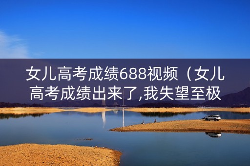 女儿高考成绩688视频（女儿高考成绩出来了,我失望至极,哭了一下午）
