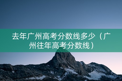 去年广州高考分数线多少（广州往年高考分数线）