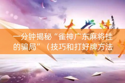 一分钟揭秘“雀神广东麻将挂的骗局”（技巧和打好牌方法)