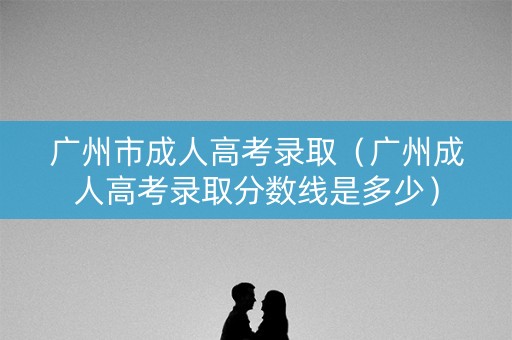 广州市成人高考录取（广州成人高考录取分数线是多少）