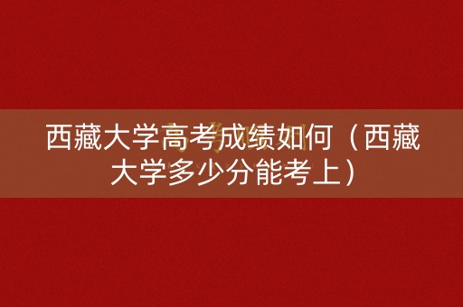 西藏大学高考成绩如何（西藏大学多少分能考上）