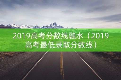 2019高考分数线融水（2019高考最低录取分数线）