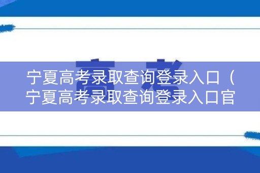 宁夏高考录取查询登录入口（宁夏高考录取查询登录入口官网）