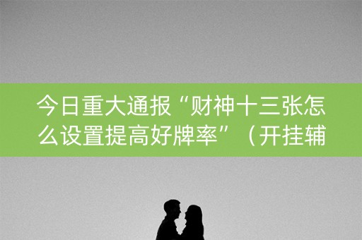 今日重大通报“财神十三张怎么设置提高好牌率”（开挂辅助插件)