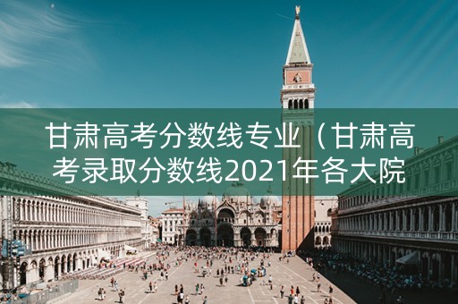 甘肃高考分数线专业（甘肃高考录取分数线2021年各大院校录取分数线）