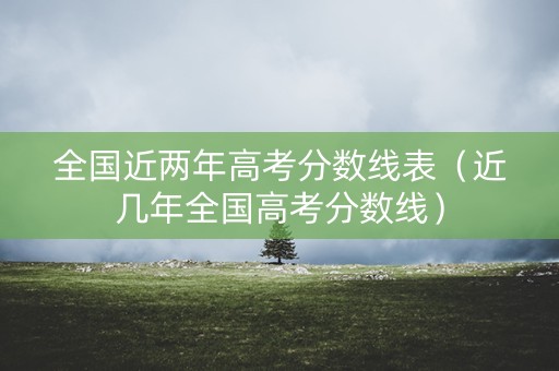全国近两年高考分数线表（近几年全国高考分数线）