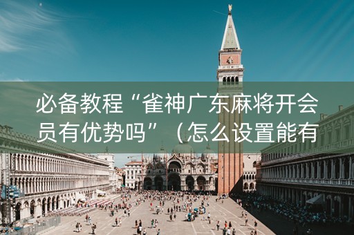 必备教程“雀神广东麻将开会员有优势吗”（怎么设置能有好牌)