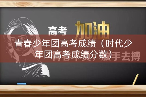 青春少年团高考成绩（时代少年团高考成绩分数）
