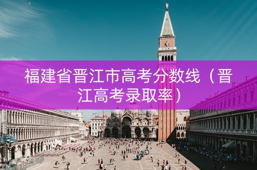 福建省晋江市高考分数线（晋江高考录取率）