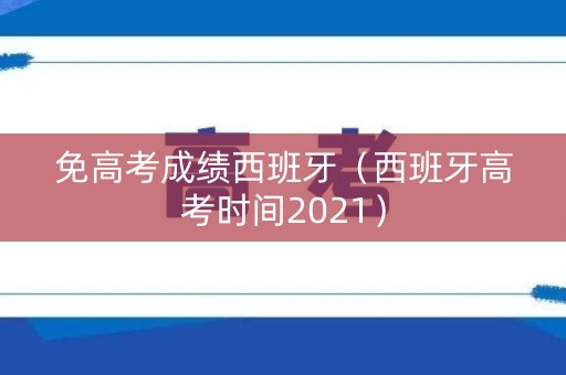 免高考成绩西班牙（西班牙高考时间2021）