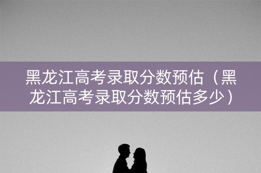 黑龙江高考录取分数预估（黑龙江高考录取分数预估多少）