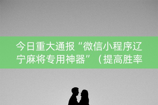 今日重大通报“微信小程序辽宁麻将专用神器”（提高胜率软件)