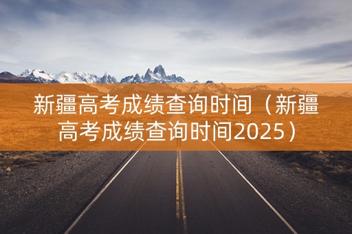 新疆高考成绩查询时间（新疆高考成绩查询时间2025）