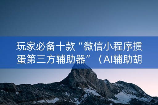 玩家必备十款“微信小程序掼蛋第三方辅助器”（AI辅助胡牌规则)