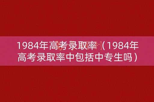 1984年高考录取率（1984年高考录取率中包括中专生吗）