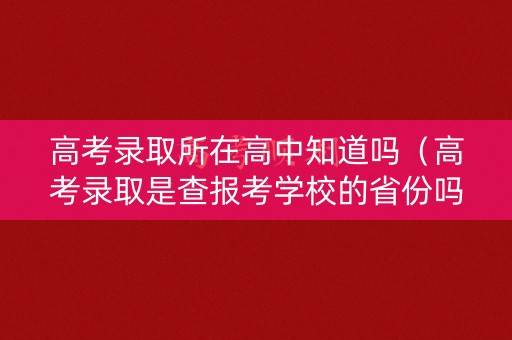 高考录取所在高中知道吗（高考录取是查报考学校的省份吗）