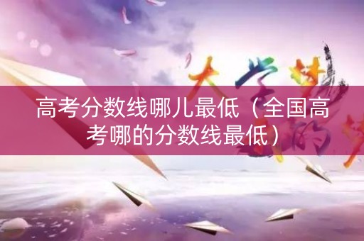 高考分数线哪儿最低（全国高考哪的分数线最低）