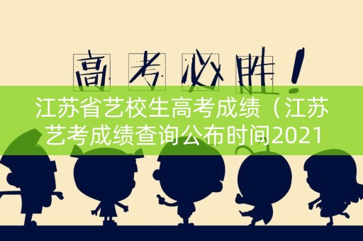 江苏省艺校生高考成绩（江苏艺考成绩查询公布时间2021）